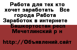 Работа для тех кто хочет заработать - Все города Работа » Заработок в интернете   . Башкортостан респ.,Мечетлинский р-н